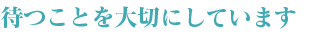 待つことを大切にしています