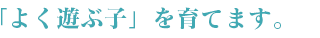 「よく遊ぶ子」を育てます。